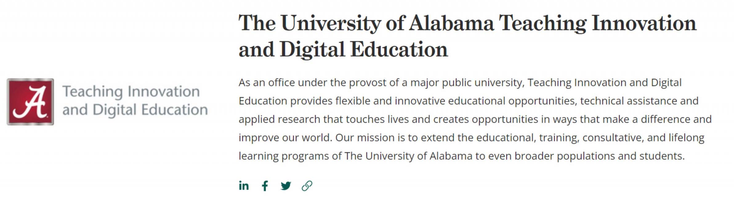 Credly Profile - As an office under the provost of a major public university, Teaching Innovation and Digital Education provides flexible and innovative educational opportunities, technical assistance and applied research that touches lives and creates opportunities in ways that make a difference and improve our world. Our mission is to extend the educational, training, consultive, and lifelong learning programs of The University of Alabama to even broader populations and students.